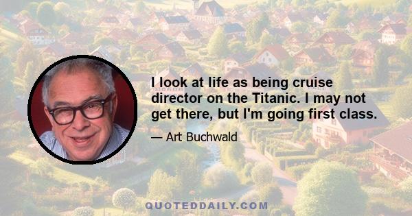 I look at life as being cruise director on the Titanic. I may not get there, but I'm going first class.