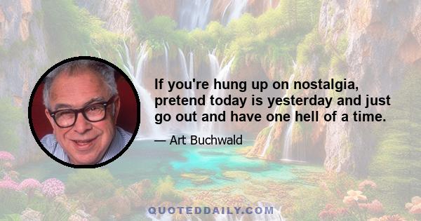 If you're hung up on nostalgia, pretend today is yesterday and just go out and have one hell of a time.