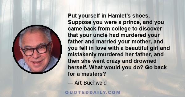 Put yourself in Hamlet's shoes. Suppose you were a prince, and you came back from college to discover that your uncle had murdered your father and married your mother, and you fell in love with a beautiful girl and