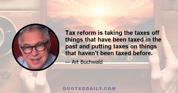 Tax reform is taking the taxes off things that have been taxed in the past and putting taxes on things that haven't been taxed before.