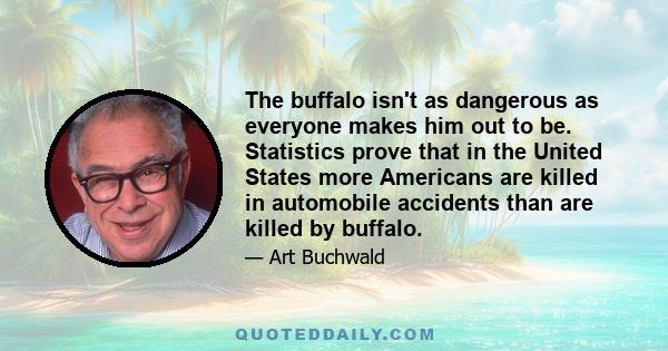 The buffalo isn't as dangerous as everyone makes him out to be. Statistics prove that in the United States more Americans are killed in automobile accidents than are killed by buffalo.