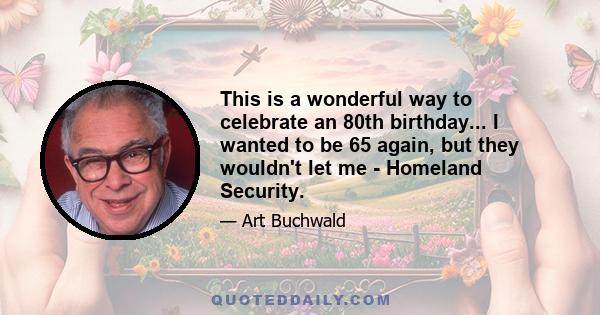 This is a wonderful way to celebrate an 80th birthday... I wanted to be 65 again, but they wouldn't let me - Homeland Security.