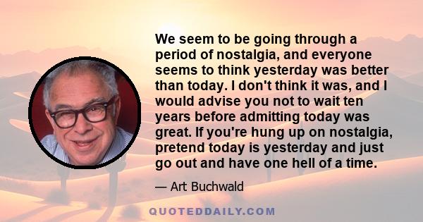 We seem to be going through a period of nostalgia, and everyone seems to think yesterday was better than today. I don't think it was, and I would advise you not to wait ten years before admitting today was great. If