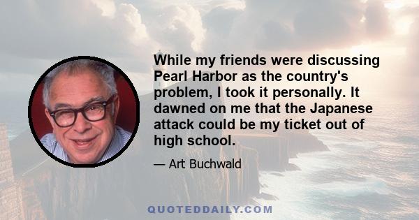 While my friends were discussing Pearl Harbor as the country's problem, I took it personally. It dawned on me that the Japanese attack could be my ticket out of high school.