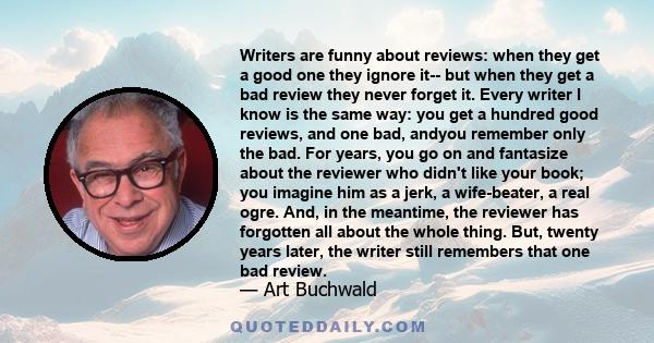 Writers are funny about reviews: when they get a good one they ignore it-- but when they get a bad review they never forget it. Every writer I know is the same way: you get a hundred good reviews, and one bad, andyou