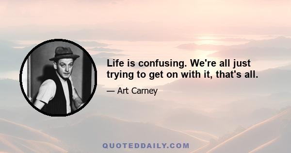 Life is confusing. We're all just trying to get on with it, that's all.