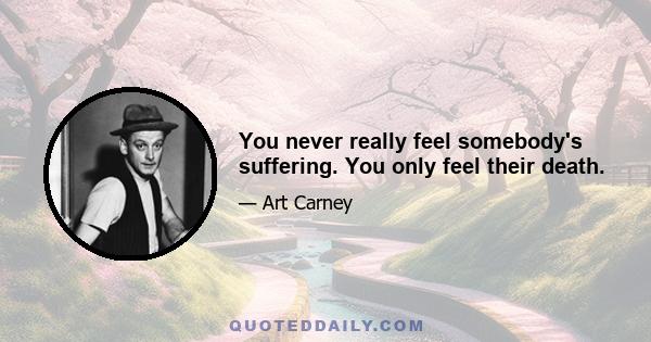 You never really feel somebody's suffering. You only feel their death.