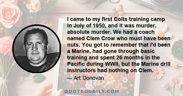 I came to my first Colts training camp in July of 1950, and it was murder, absolute murder. We had a coach named Clem Crow who must have been nuts. You got to remember that I'd been a Marine, had gone through basic