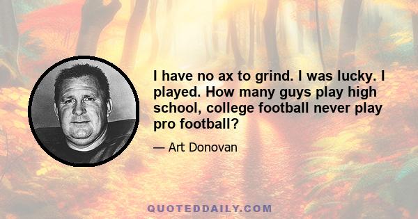 I have no ax to grind. I was lucky. I played. How many guys play high school, college football never play pro football?