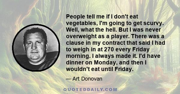 People tell me if I don't eat vegetables, I'm going to get scurvy. Well, what the hell. But I was never overweight as a player. There was a clause in my contract that said I had to weigh in at 270 every Friday morning.