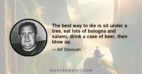 The best way to die is sit under a tree, eat lots of bologna and salami, drink a case of beer, then blow up.