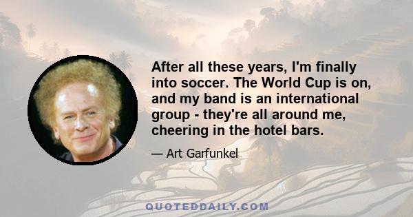 After all these years, I'm finally into soccer. The World Cup is on, and my band is an international group - they're all around me, cheering in the hotel bars.