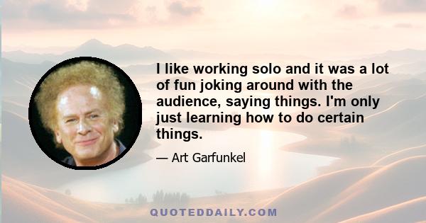 I like working solo and it was a lot of fun joking around with the audience, saying things. I'm only just learning how to do certain things.