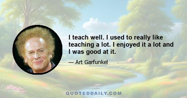 I teach well. I used to really like teaching a lot. I enjoyed it a lot and I was good at it.