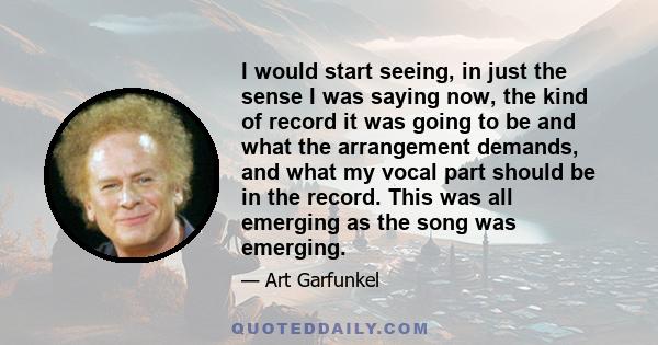 I would start seeing, in just the sense I was saying now, the kind of record it was going to be and what the arrangement demands, and what my vocal part should be in the record. This was all emerging as the song was