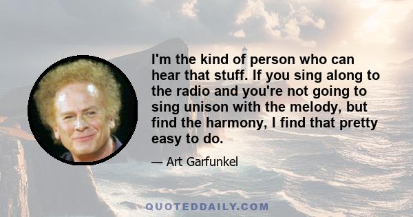 I'm the kind of person who can hear that stuff. If you sing along to the radio and you're not going to sing unison with the melody, but find the harmony, I find that pretty easy to do.