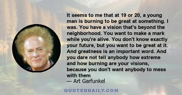 It seems to me that at 19 or 20, a young man is burning to be great at something. I was. You have a vision that's beyond the neighborhood. You want to make a mark while you're alive. You don't know exactly your future,