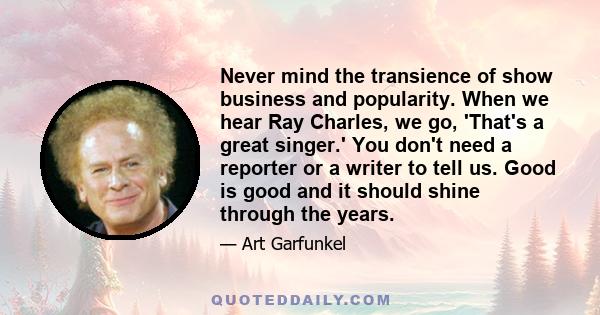 Never mind the transience of show business and popularity. When we hear Ray Charles, we go, 'That's a great singer.' You don't need a reporter or a writer to tell us. Good is good and it should shine through the years.