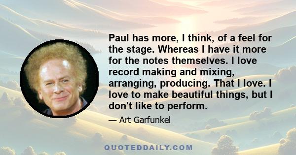 Paul has more, I think, of a feel for the stage. Whereas I have it more for the notes themselves. I love record making and mixing, arranging, producing. That I love. I love to make beautiful things, but I don't like to