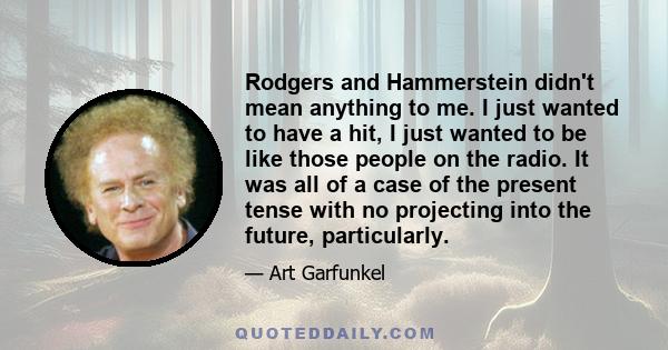 Rodgers and Hammerstein didn't mean anything to me. I just wanted to have a hit, I just wanted to be like those people on the radio. It was all of a case of the present tense with no projecting into the future,