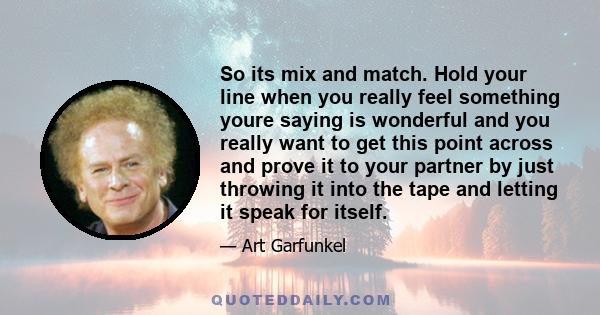 So its mix and match. Hold your line when you really feel something youre saying is wonderful and you really want to get this point across and prove it to your partner by just throwing it into the tape and letting it