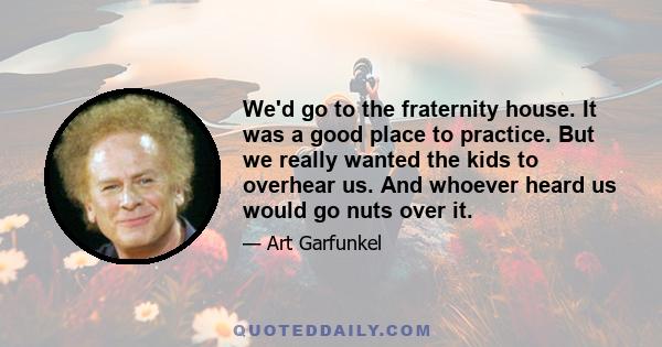 We'd go to the fraternity house. It was a good place to practice. But we really wanted the kids to overhear us. And whoever heard us would go nuts over it.