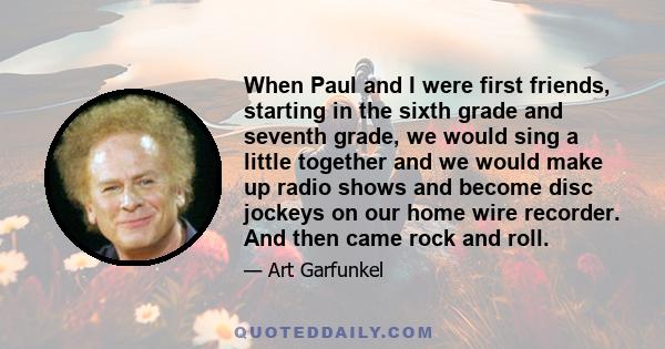 When Paul and I were first friends, starting in the sixth grade and seventh grade, we would sing a little together and we would make up radio shows and become disc jockeys on our home wire recorder. And then came rock