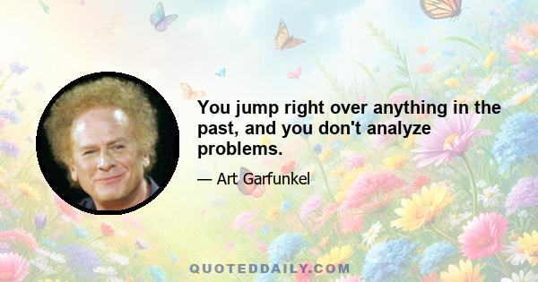 You jump right over anything in the past, and you don't analyze problems.