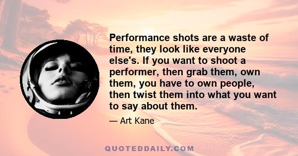 Performance shots are a waste of time, they look like everyone else's. If you want to shoot a performer, then grab them, own them, you have to own people, then twist them into what you want to say about them.