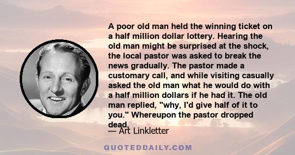 A poor old man held the winning ticket on a half million dollar lottery. Hearing the old man might be surprised at the shock, the local pastor was asked to break the news gradually. The pastor made a customary call, and 