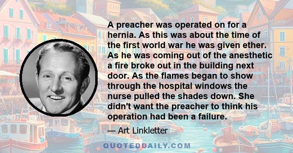 A preacher was operated on for a hernia. As this was about the time of the first world war he was given ether. As he was coming out of the anesthetic a fire broke out in the building next door. As the flames began to