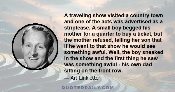 A traveling show visited a country town and one of the acts was advertised as a striptease. A small boy begged his mother for a quarter to buy a ticket, but the mother refused, telling her son that if he went to that