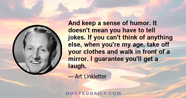 And keep a sense of humor. It doesn't mean you have to tell jokes. If you can't think of anything else, when you're my age, take off your clothes and walk in front of a mirror. I guarantee you'll get a laugh.