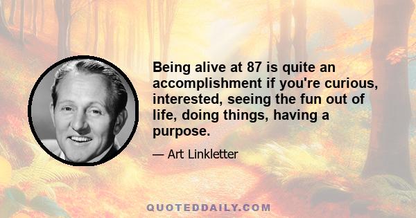 Being alive at 87 is quite an accomplishment if you're curious, interested, seeing the fun out of life, doing things, having a purpose.