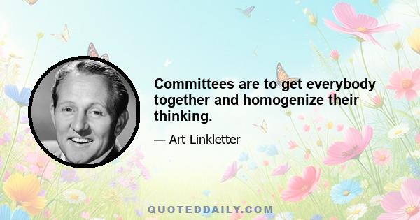 Committees are to get everybody together and homogenize their thinking.