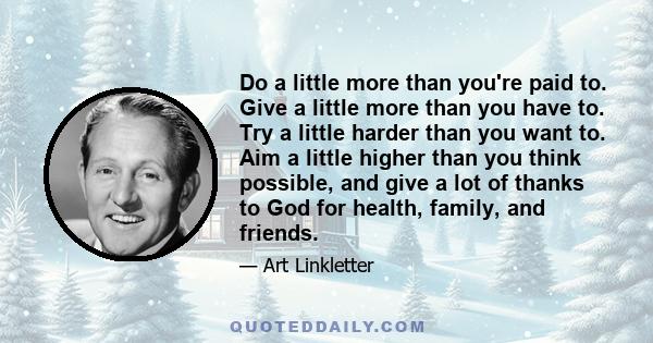 Do a little more than you're paid to. Give a little more than you have to. Try a little harder than you want to. Aim a little higher than you think possible, and give a lot of thanks to God for health, family, and