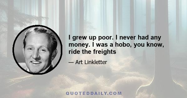 I grew up poor. I never had any money. I was a hobo, you know, ride the freights