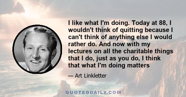 I like what I'm doing. Today at 88, I wouldn't think of quitting because I can't think of anything else I would rather do. And now with my lectures on all the charitable things that I do, just as you do, I think that