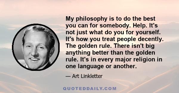 My philosophy is to do the best you can for somebody. Help. It's not just what do you for yourself. It's how you treat people decently. The golden rule. There isn't big anything better than the golden rule. It's in