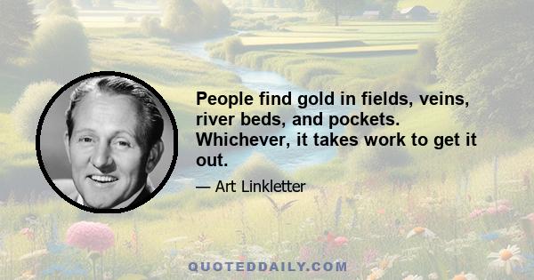 People find gold in fields, veins, river beds, and pockets. Whichever, it takes work to get it out.