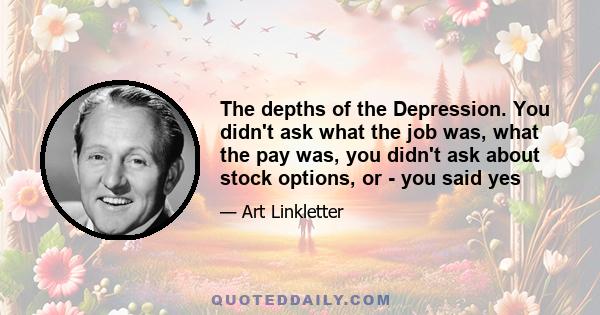 The depths of the Depression. You didn't ask what the job was, what the pay was, you didn't ask about stock options, or - you said yes