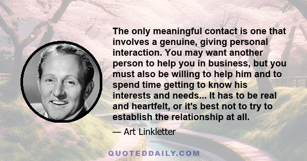 The only meaningful contact is one that involves a genuine, giving personal interaction. You may want another person to help you in business, but you must also be willing to help him and to spend time getting to know