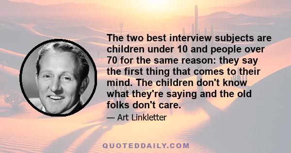 The two best interview subjects are children under 10 and people over 70 for the same reason: they say the first thing that comes to their mind. The children don't know what they're saying and the old folks don't care.