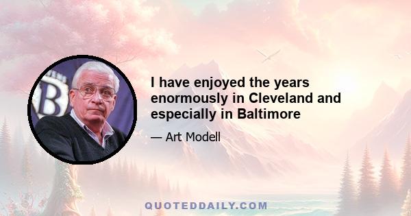 I have enjoyed the years enormously in Cleveland and especially in Baltimore