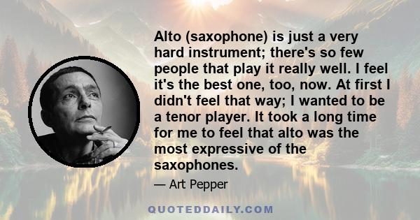 Alto (saxophone) is just a very hard instrument; there's so few people that play it really well. I feel it's the best one, too, now. At first I didn't feel that way; I wanted to be a tenor player. It took a long time