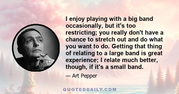 I enjoy playing with a big band occasionally, but it's too restricting; you really don't have a chance to stretch out and do what you want to do. Getting that thing of relating to a large band is great experience; I