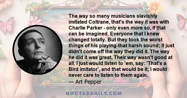 The way so many musicians slavishly imitated Coltrane, that's the way it was with Charlie Parker - only even more so, if that can be imagined. Everyone that I knew changed totally. But they took the worst things of his