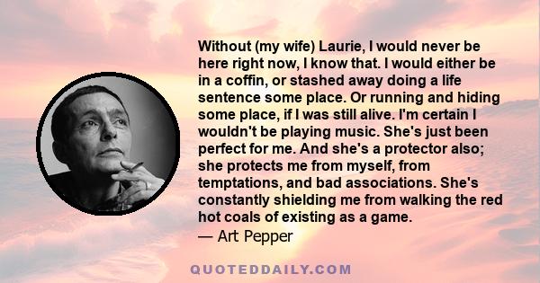 Without (my wife) Laurie, I would never be here right now, I know that. I would either be in a coffin, or stashed away doing a life sentence some place. Or running and hiding some place, if I was still alive. I'm