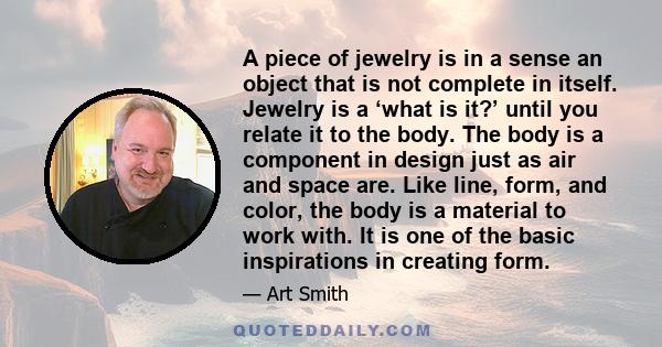 A piece of jewelry is in a sense an object that is not complete in itself. Jewelry is a ‘what is it?’ until you relate it to the body. The body is a component in design just as air and space are. Like line, form, and