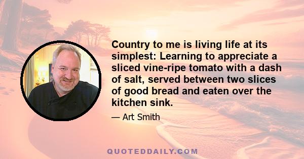 Country to me is living life at its simplest: Learning to appreciate a sliced vine-ripe tomato with a dash of salt, served between two slices of good bread and eaten over the kitchen sink.